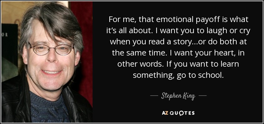 For me, that emotional payoff is what it’s all about. I want you to laugh or cry when you read a story...or do both at the same time. I want your heart, in other words. If you want to learn something, go to school. - Stephen King