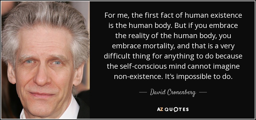For me, the first fact of human existence is the human body. But if you embrace the reality of the human body, you embrace mortality, and that is a very difficult thing for anything to do because the self-conscious mind cannot imagine non-existence. It's impossible to do. - David Cronenberg