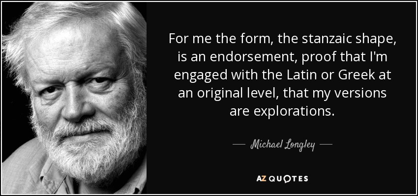 For me the form, the stanzaic shape, is an endorsement, proof that I'm engaged with the Latin or Greek at an original level, that my versions are explorations. - Michael Longley