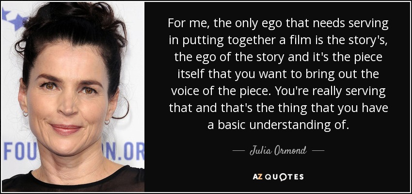 For me, the only ego that needs serving in putting together a film is the story's, the ego of the story and it's the piece itself that you want to bring out the voice of the piece. You're really serving that and that's the thing that you have a basic understanding of. - Julia Ormond