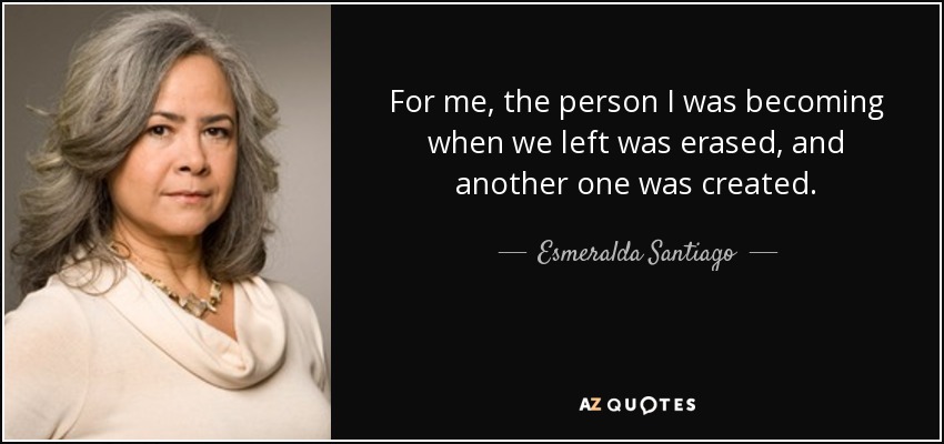 For me, the person I was becoming when we left was erased, and another one was created. - Esmeralda Santiago