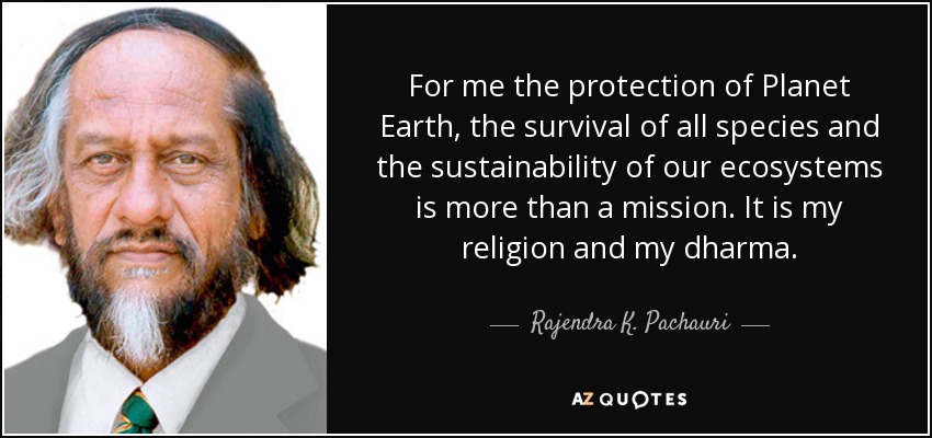 For me the protection of Planet Earth, the survival of all species and the sustainability of our ecosystems is more than a mission. It is my religion and my dharma. - Rajendra K. Pachauri