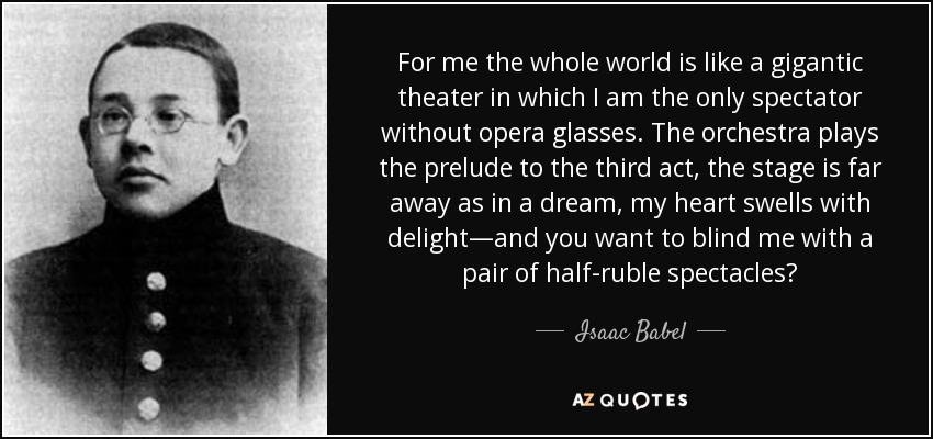 For me the whole world is like a gigantic theater in which I am the only spectator without opera glasses. The orchestra plays the prelude to the third act, the stage is far away as in a dream, my heart swells with delight—and you want to blind me with a pair of half-ruble spectacles? - Isaac Babel