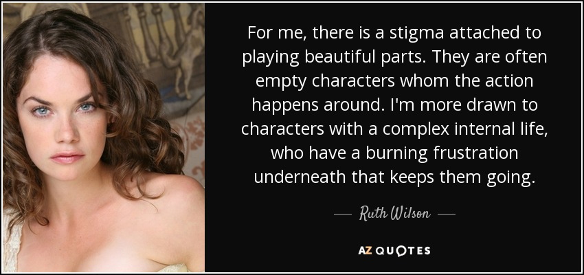 For me, there is a stigma attached to playing beautiful parts. They are often empty characters whom the action happens around. I'm more drawn to characters with a complex internal life, who have a burning frustration underneath that keeps them going. - Ruth Wilson