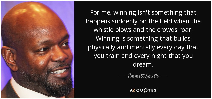 For me, winning isn't something that happens suddenly on the field when the whistle blows and the crowds roar. Winning is something that builds physically and mentally every day that you train and every night that you dream. - Emmitt Smith