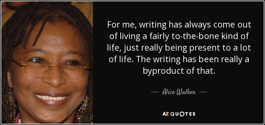 For me, writing has always come out of living a fairly to-the-bone kind of life, just really being present to a lot of life. The writing has been really a byproduct of that. - Alice Walker