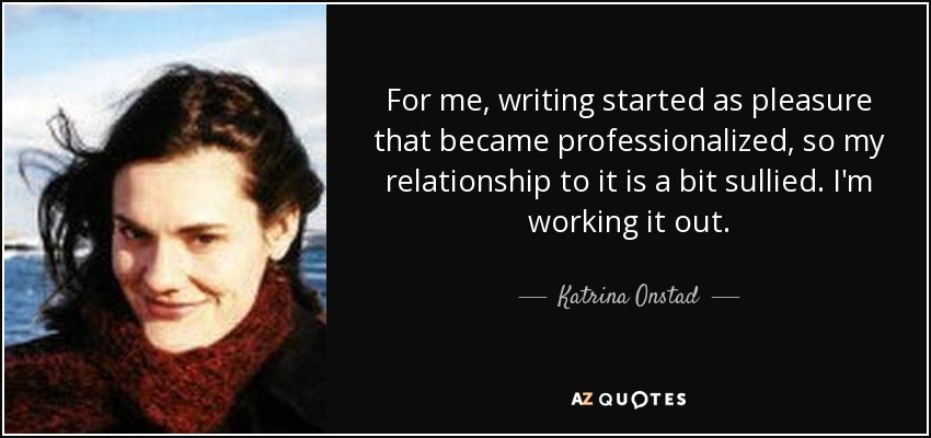 For me, writing started as pleasure that became professionalized, so my relationship to it is a bit sullied. I'm working it out. - Katrina Onstad