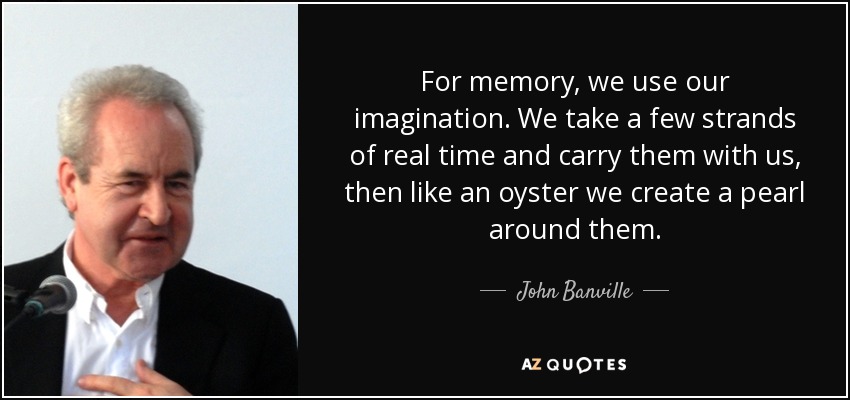 For memory, we use our imagination. We take a few strands of real time and carry them with us, then like an oyster we create a pearl around them. - John Banville