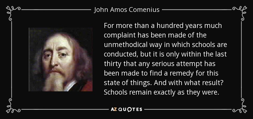 For more than a hundred years much complaint has been made of the unmethodical way in which schools are conducted, but it is only within the last thirty that any serious attempt has been made to find a remedy for this state of things. And with what result? Schools remain exactly as they were. - John Amos Comenius