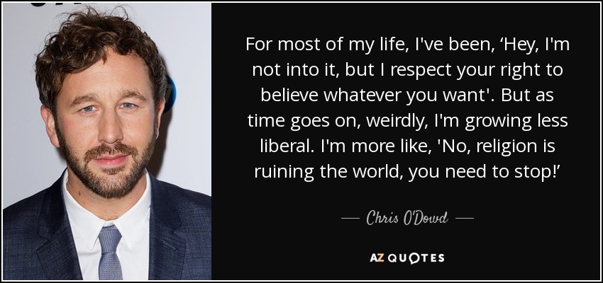 For most of my life, I've been, ‘Hey, I'm not into it, but I respect your right to believe whatever you want'. But as time goes on, weirdly, I'm growing less liberal. I'm more like, 'No, religion is ruining the world, you need to stop!’ - Chris O'Dowd