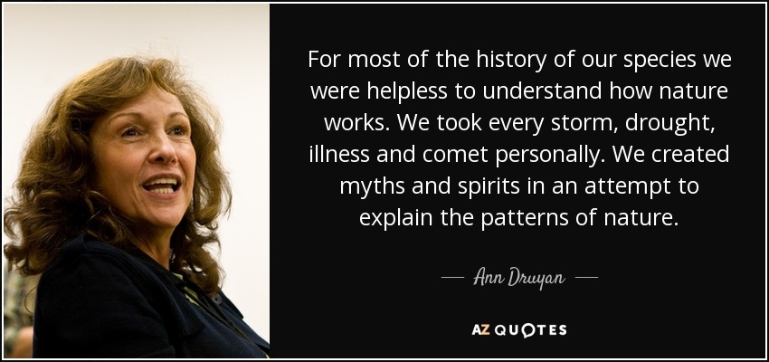 For most of the history of our species we were helpless to understand how nature works. We took every storm, drought, illness and comet personally. We created myths and spirits in an attempt to explain the patterns of nature. - Ann Druyan