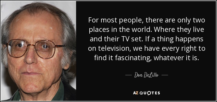 For most people, there are only two places in the world. Where they live and their TV set. If a thing happens on television, we have every right to find it fascinating, whatever it is. - Don DeLillo