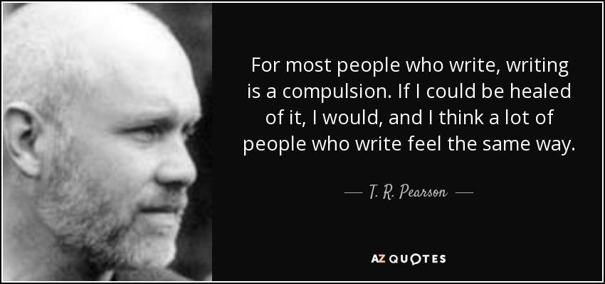 For most people who write, writing is a compulsion. If I could be healed of it, I would, and I think a lot of people who write feel the same way. - T. R. Pearson