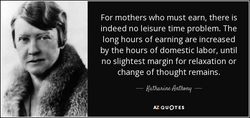 For mothers who must earn, there is indeed no leisure time problem. The long hours of earning are increased by the hours of domestic labor, until no slightest margin for relaxation or change of thought remains. - Katharine Anthony