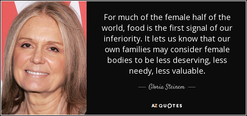 For much of the female half of the world, food is the first signal of our inferiority. It lets us know that our own families may consider female bodies to be less deserving, less needy, less valuable. - Gloria Steinem