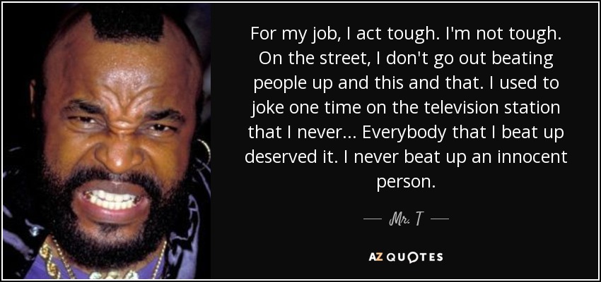 For my job, I act tough. I'm not tough. On the street, I don't go out beating people up and this and that. I used to joke one time on the television station that I never... Everybody that I beat up deserved it. I never beat up an innocent person. - Mr. T