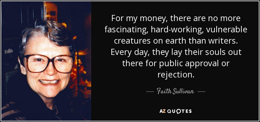 For my money, there are no more fascinating, hard-working, vulnerable creatures on earth than writers. Every day, they lay their souls out there for public approval or rejection. - Faith Sullivan