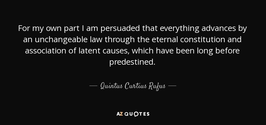 For my own part I am persuaded that everything advances by an unchangeable law through the eternal constitution and association of latent causes, which have been long before predestined. - Quintus Curtius Rufus