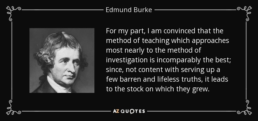 For my part, I am convinced that the method of teaching which approaches most nearly to the method of investigation is incomparably the best; since, not content with serving up a few barren and lifeless truths, it leads to the stock on which they grew. - Edmund Burke