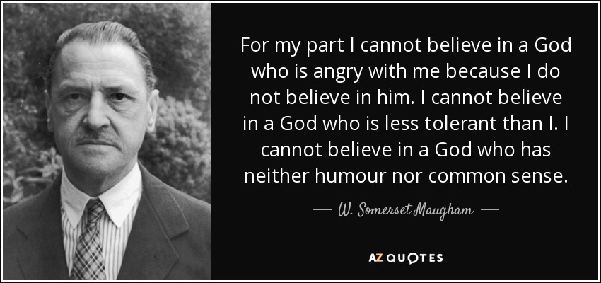 For my part I cannot believe in a God who is angry with me because I do not believe in him. I cannot believe in a God who is less tolerant than I. I cannot believe in a God who has neither humour nor common sense. - W. Somerset Maugham