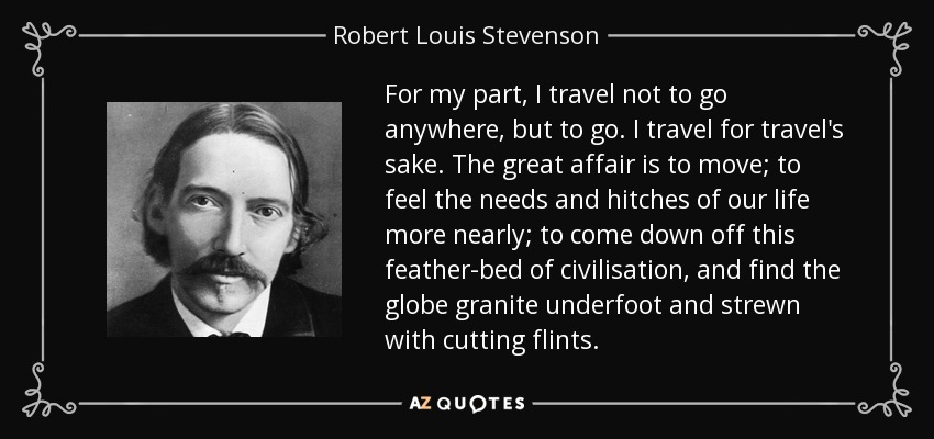 For my part, I travel not to go anywhere, but to go. I travel for travel's sake. The great affair is to move; to feel the needs and hitches of our life more nearly; to come down off this feather-bed of civilisation, and find the globe granite underfoot and strewn with cutting flints. - Robert Louis Stevenson
