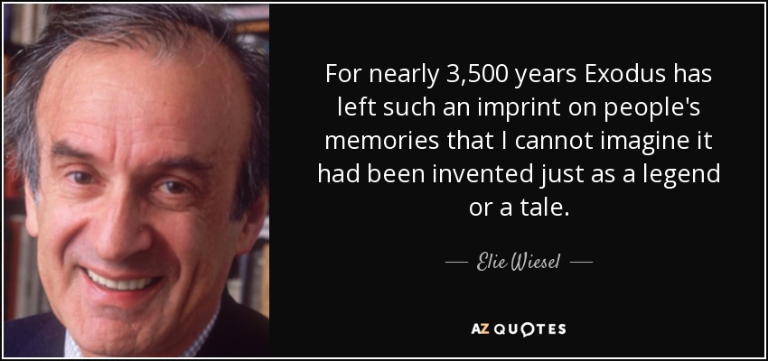 For nearly 3,500 years Exodus has left such an imprint on people's memories that I cannot imagine it had been invented just as a legend or a tale. - Elie Wiesel