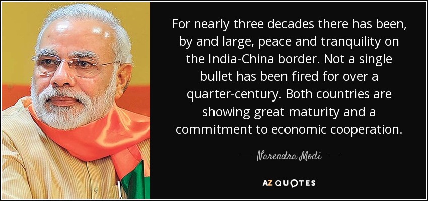 For nearly three decades there has been, by and large, peace and tranquility on the India-China border. Not a single bullet has been fired for over a quarter-century. Both countries are showing great maturity and a commitment to economic cooperation. - Narendra Modi