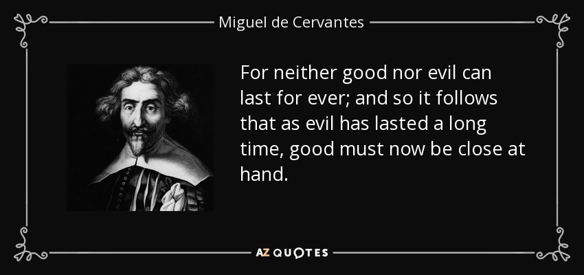 For neither good nor evil can last for ever; and so it follows that as evil has lasted a long time, good must now be close at hand. - Miguel de Cervantes