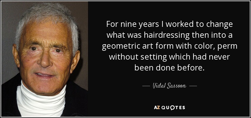 For nine years I worked to change what was hairdressing then into a geometric art form with color, perm without setting which had never been done before. - Vidal Sassoon
