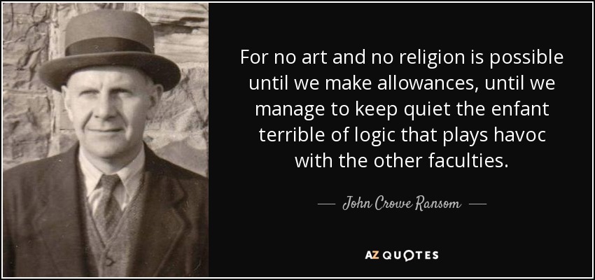 For no art and no religion is possible until we make allowances, until we manage to keep quiet the enfant terrible of logic that plays havoc with the other faculties. - John Crowe Ransom