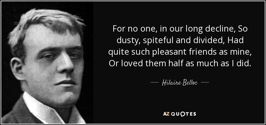 For no one, in our long decline, So dusty, spiteful and divided, Had quite such pleasant friends as mine, Or loved them half as much as I did. - Hilaire Belloc