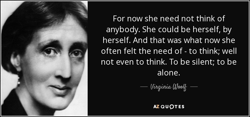 For now she need not think of anybody. She could be herself, by herself. And that was what now she often felt the need of - to think; well not even to think. To be silent; to be alone. - Virginia Woolf