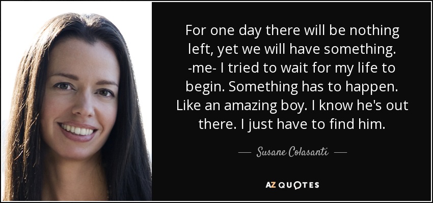 For one day there will be nothing left, yet we will have something. -me- I tried to wait for my life to begin. Something has to happen. Like an amazing boy. I know he's out there. I just have to find him. - Susane Colasanti