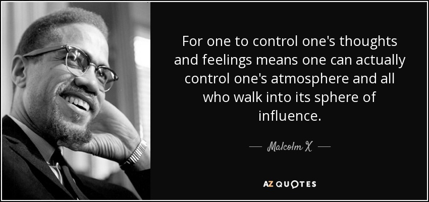 For one to control one's thoughts and feelings means one can actually control one's atmosphere and all who walk into its sphere of influence. - Malcolm X