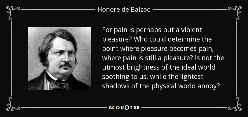For pain is perhaps but a violent pleasure? Who could determine the point where pleasure becomes pain, where pain is still a pleasure? Is not the utmost brightness of the ideal world soothing to us, while the lightest shadows of the physical world annoy? - Honore de Balzac