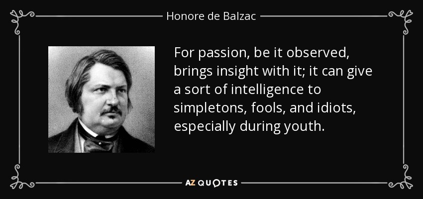 For passion, be it observed, brings insight with it; it can give a sort of intelligence to simpletons, fools, and idiots, especially during youth. - Honore de Balzac