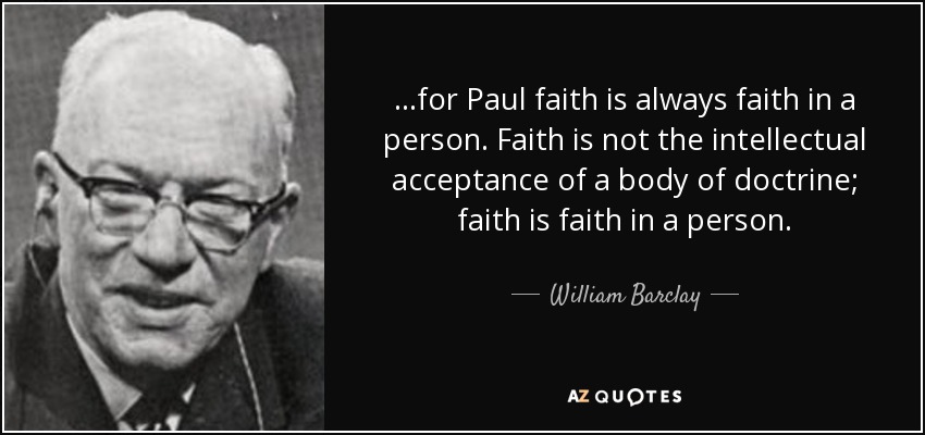 ...for Paul faith is always faith in a person. Faith is not the intellectual acceptance of a body of doctrine; faith is faith in a person. - William Barclay