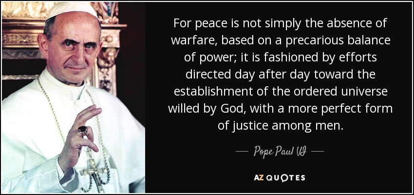 For peace is not simply the absence of warfare, based on a precarious balance of power; it is fashioned by efforts directed day after day toward the establishment of the ordered universe willed by God, with a more perfect form of justice among men. - Pope Paul VI