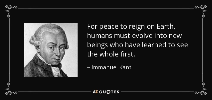 For peace to reign on Earth, humans must evolve into new beings who have learned to see the whole first. - Immanuel Kant