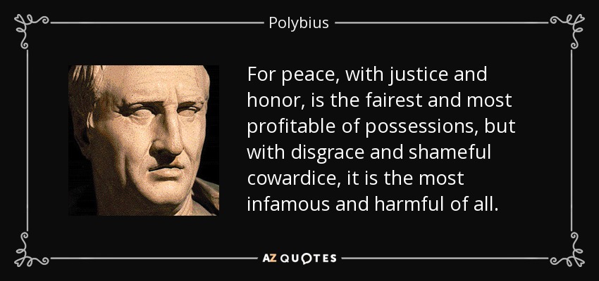 For peace, with justice and honor, is the fairest and most profitable of possessions, but with disgrace and shameful cowardice, it is the most infamous and harmful of all. - Polybius