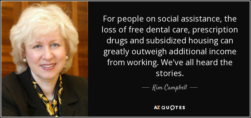 For people on social assistance, the loss of free dental care, prescription drugs and subsidized housing can greatly outweigh additional income from working. We've all heard the stories. - Kim Campbell