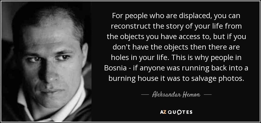 For people who are displaced, you can reconstruct the story of your life from the objects you have access to, but if you don't have the objects then there are holes in your life. This is why people in Bosnia - if anyone was running back into a burning house it was to salvage photos. - Aleksandar Hemon