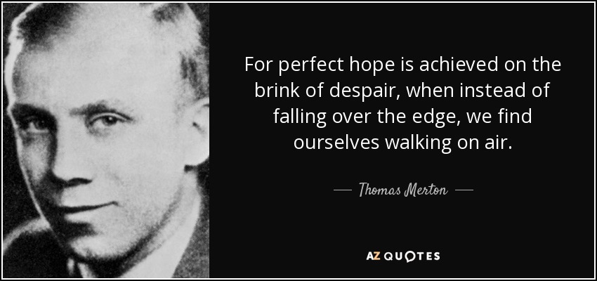For perfect hope is achieved on the brink of despair, when instead of falling over the edge, we find ourselves walking on air. - Thomas Merton