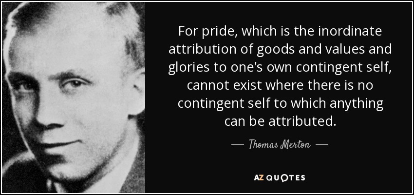 For pride, which is the inordinate attribution of goods and values and glories to one's own contingent self, cannot exist where there is no contingent self to which anything can be attributed. - Thomas Merton
