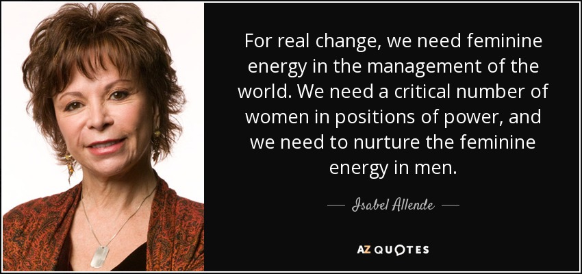 For real change, we need feminine energy in the management of the world. We need a critical number of women in positions of power, and we need to nurture the feminine energy in men. - Isabel Allende