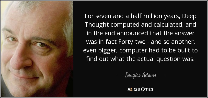 For seven and a half million years, Deep Thought computed and calculated, and in the end announced that the answer was in fact Forty-two - and so another, even bigger, computer had to be built to find out what the actual question was. - Douglas Adams