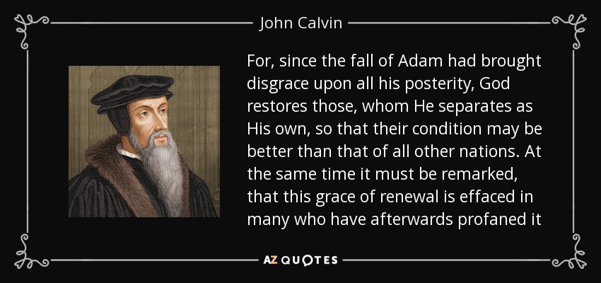 For, since the fall of Adam had brought disgrace upon all his posterity, God restores those, whom He separates as His own, so that their condition may be better than that of all other nations. At the same time it must be remarked, that this grace of renewal is effaced in many who have afterwards profaned it - John Calvin