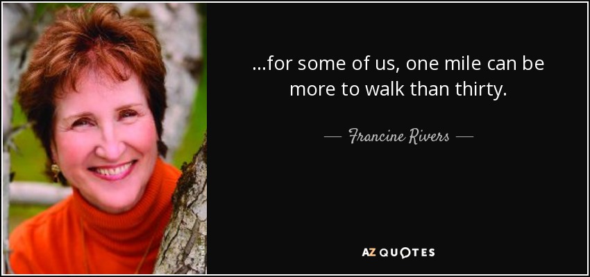 ...for some of us, one mile can be more to walk than thirty. - Francine Rivers