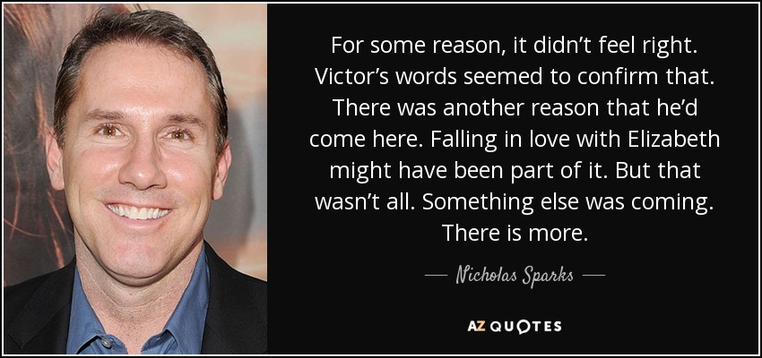 For some reason, it didn’t feel right. Victor’s words seemed to confirm that. There was another reason that he’d come here. Falling in love with Elizabeth might have been part of it. But that wasn’t all. Something else was coming. There is more. - Nicholas Sparks