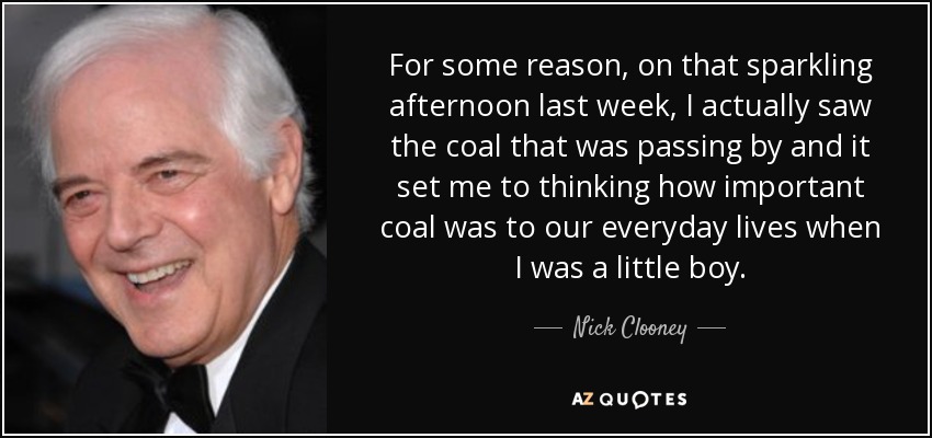 For some reason, on that sparkling afternoon last week, I actually saw the coal that was passing by and it set me to thinking how important coal was to our everyday lives when I was a little boy. - Nick Clooney